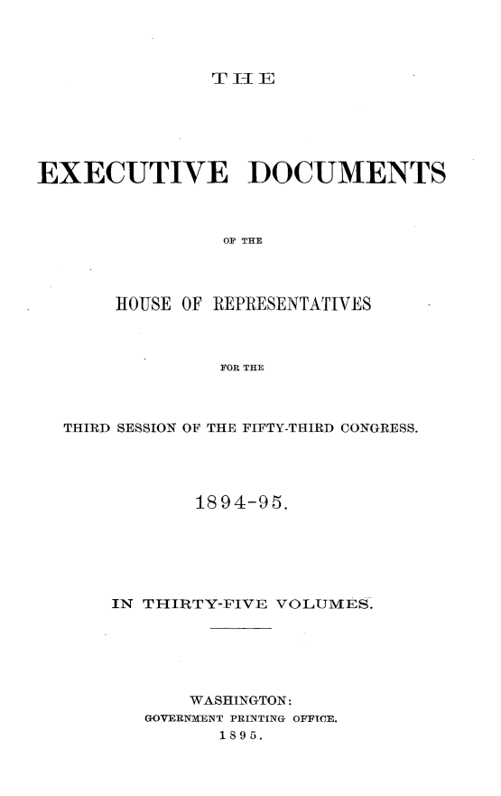 handle is hein.usccsset/usconset33173 and id is 1 raw text is: 




TIE


EXECUTIVE DOCUMENTS



                 OF THE




       HOUSE OF REPRESENTATIVES



                FOR THE


THIRD SESSION OF THE FIFTY-THIRD CONGRESS.




            1894-95.






    IN TIIRTY-FIVE VOLUMES.






           WASHINGTON:
       GOVERNMENT PRINTING OFFICE.
              1895.


