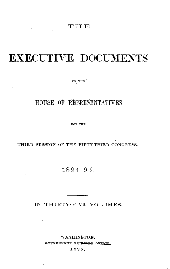handle is hein.usccsset/usconset33174 and id is 1 raw text is: 




THE


EXECUTIVE DOCUMENTS




                OF THE




       HOUSE OF REPIRESENTATIVES




                FOR THE


THIRD SESSION OF THE FIFTY-THIRD CONGRESS.





            1894-95.







    IN THIRTY-FIVE VOLUMES.






           WASHINSTON.
       GOVERNXENT PRINTi  npWPT(E1
              1895.


