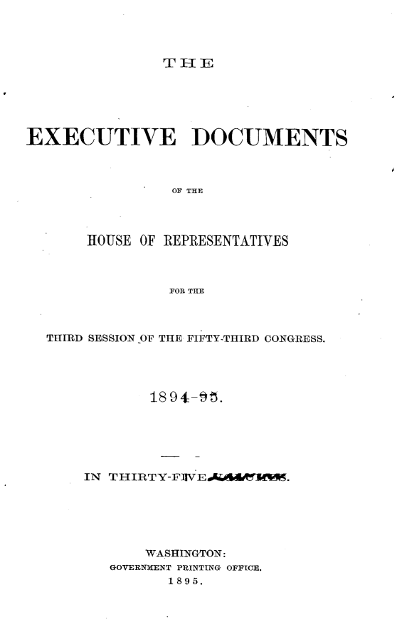 handle is hein.usccsset/usconset33175 and id is 1 raw text is: 




TlE


EXECUTIVE DOCUMENTS



                 OF THE



       HOUSE OF REPRESENTATIVES



                FOR THE


THIRD SESSION OF THE FIFTY-THIRD CONGRESS.




            18 94-95.






    IN THIRTY-F1IVE4Aw60KlW.






           WASHINGTON:
       GOVER1NMENT PRINTING OFFICE.
              1895.


