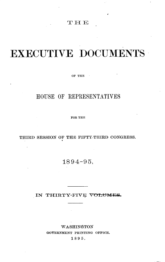 handle is hein.usccsset/usconset33176 and id is 1 raw text is: 



THE


EXECUTIVE DOCUMENTS



                 OF THE




       HOUSE OF REPRESENTATIVES



                 FOR THE


THIRD SESSION OF THE FIFTY-THIRD CONGRESS.




            1894-95;






    IN THIRTY-FIVIT, V ttTMF






           WASHINGTON
       GOVERNMENT PRINTING OFFICE.
              1895.


