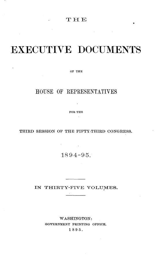 handle is hein.usccsset/usconset33177 and id is 1 raw text is: 


TH1E


EXECUTIVE DOCUMENTS



                OF THE




       HOUSE OF REPRESENTATIVES



                FOR THE


THIRD SESSION OF THE FIFTY-THIRD CONGRESS.




            1894-95.






    IN THIRTY-FIVE VOLUMES.






           WASHINGTON:
       GOVERNMENT PRINTING OFFICE.
              1895.


