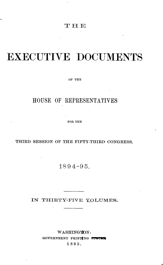 handle is hein.usccsset/usconset33178 and id is 1 raw text is: 




THE


EXECUTIVE DOCUMENTS



                OF TIR




       HOUSE OF REPRESENTATIVES



                FOR THE


THIRD SESSION OF THE FIFTY-THIRD CONGRESS.




            18 94-95.






    IN THIRTY-FIVE YOLUMES.






           WASHING91ION:
       GOVERNMENT PRINTING WFWS
              1895.


I



