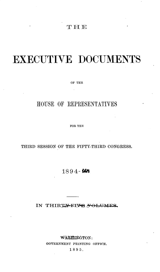 handle is hein.usccsset/usconset33179 and id is 1 raw text is: 




THE


EXECUTIVE DOCUMENTS



                OF THE




       HOUSE OF REPRESENTATIVES



                FOR THE


THIRD SESSION OF THE FIFTY-THIRD CONGRESS.




           18 94- On






    IN TH IRT IV*OL--MES,






           W~laTON:
       GOVERNMENT PRINTING OFFICE.
              1895.


