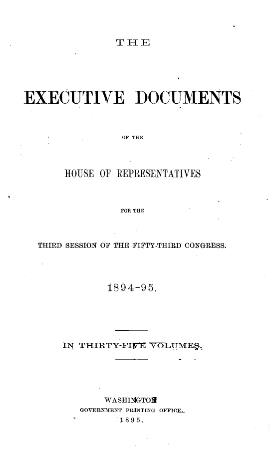 handle is hein.usccsset/usconset33182 and id is 1 raw text is: 



THE


EXECUTIVE DOCUMENTS



                 OF THE




       ROUSE OF REPRESENTATIVES



                FOR THE


THIRD SESSION OF THE FIFTY-THIRD CONGRESS.




            1894-95.






    IN THIRTY-FIlFE VOLUMES.






           WASHINGTOII
       GOVERNMENT PRINTING OFPIC]L
              1895.


