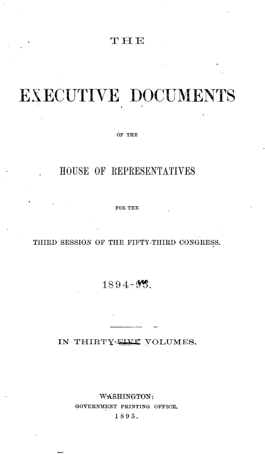 handle is hein.usccsset/usconset33183 and id is 1 raw text is: 



THE


EXECUTIVE DOCUMENTS



                 OF THlE




       HOUSE OF REPRESENTATIVES



                FOR THE


THIRD SESSION OF THE FIFTY-THIRD CONGRESS.




            18 9 4- 95.






    IN THIRTY-A.E.X VOLUMES.






           WASHINGTON:
       GOVERNMENT PRINTING OFFICE.
              1895.


