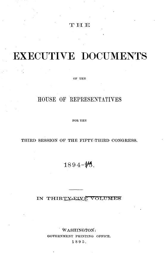 handle is hein.usccsset/usconset33184 and id is 1 raw text is: 



THlE


EXECUTIVE DOCUMENTS


                OF THE



       HOUSE OF REPRESENTATIVES


                FOR THE


THIRD SESSION OF THE FIFTY-THIRD CONGRESS.



            1894-$'.





    IN THIRTY-EUIX.V0UMES,





           WASHINGTON:
       GOVERNMENT PRINTING OFFICE.
              1895.


