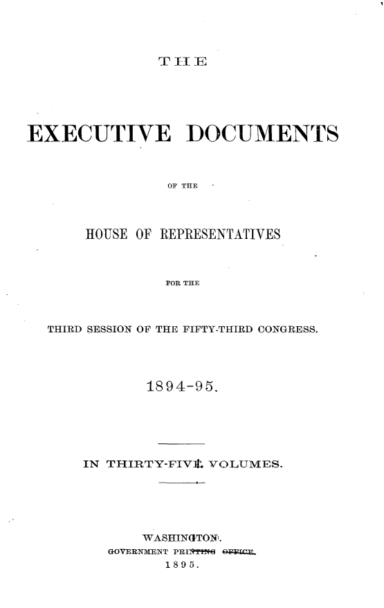 handle is hein.usccsset/usconset33186 and id is 1 raw text is: 




T II E


EXECUTIVE DOCUMENTS



                OF THE




       HOUSE OF REPRESENTATIVES



                FOR THE


THIRD SESSION OF THE FIFTY-THIRD CONGRESS.




           1894-95.






    IN THIRTY-FIV4, VOLUMES.






           WASHINGTON.
       GOVERNMENT PRIT199N OF=ETE.
              1895.


