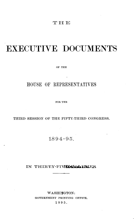 handle is hein.usccsset/usconset33188 and id is 1 raw text is: 




THE


EXECUTIVE DOCUMENTS



                OF THE




       HOUSE OF REPRESENTATIVES



                FOR THE


THIRD SESSION OF THE FIFTY-THIRD CONGRESS.





           18 94-95.






    IN THIRTY-FIVAIWA&&iLES






           WASHUfGTON:
       GOVERNMENT PRINTING OFFICE.
              1895.


