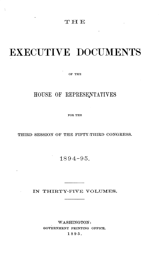 handle is hein.usccsset/usconset33190 and id is 1 raw text is: 



THE


EXECUTIVE DOCUMENTS



                OF THE




       HOUSE OF REPRESE.NTATIVES



                FOR THE


THIRD SESSION OF THE FIFTY-THIRD CONGRESS.




            1894-95.






    IN TIIRTY-FIVE VOLUMES.






           WASHINGTON:
       GOVERNMENT PRINTING OFFICE.
              1895.


