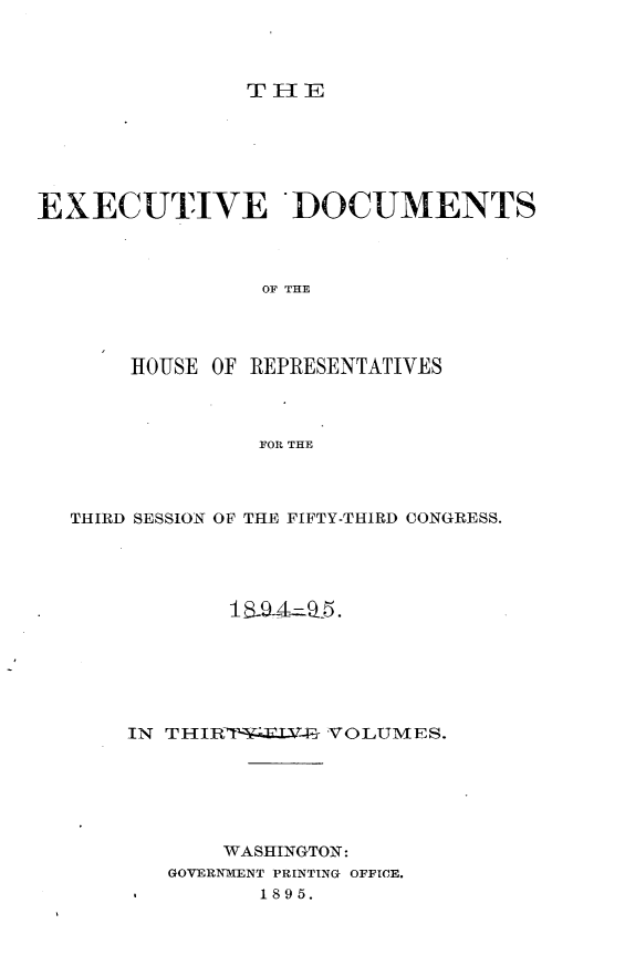 handle is hein.usccsset/usconset33192 and id is 1 raw text is: 




THE


EXECUTIVE DOCUMENTS



                 OF THE




       HOUSE OF REPRESENTATIVES



                FOR THE


THIRD SESSION OF THE FIFTY-THIRD CONGRESS.












    IN THIRT  .LV-irt VOLUMES.






           WASHINGTON:
       GOVERNMENT PRINTING OFFICE.
              1895.


