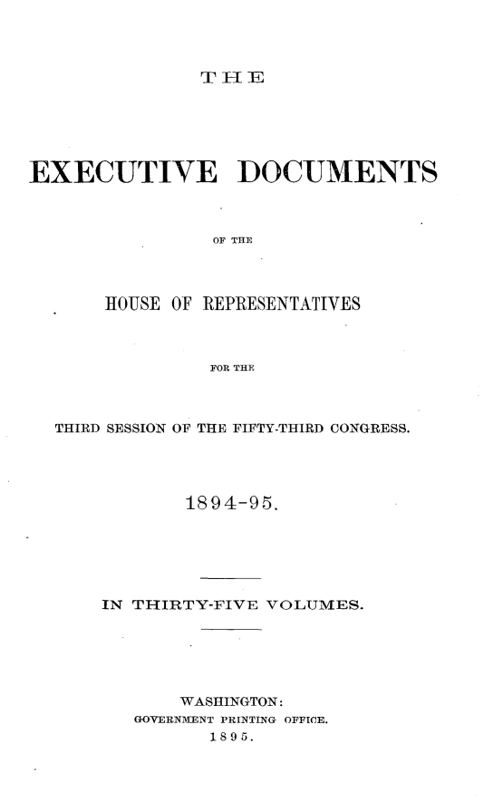 handle is hein.usccsset/usconset33193 and id is 1 raw text is: 




TIE


EXECUTIVE DOCUMENTS



                OF THE




       HOUSE OF REPRESENTATIVES



                FOR THE


THIRD SESSION OF THE FIFTY-THIRD CONGRESS.





            1894-95.






    IN THIRTY-FIVE VOLUMES.






           WASHINGTON:
       GOVERN1ENT PRINTING OFFICE.
              1895.


