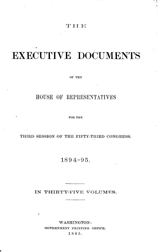 handle is hein.usccsset/usconset33194 and id is 1 raw text is: 




T iI EF


EXECUTIVE DOCUMENTS



                 OF THE




       HOUSE OF REPRESENTATIVES



                FOR THE


THIRD SESSION OF THE FIFTY-THIRD CONGRESS.




            1894-95.






    IN THIRTY-FIVE VOLUMES.






           WASHINGTON:
       GOVERNMENT PRINTINGr OFFICE.
              1895.


