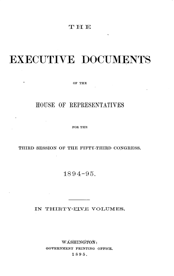 handle is hein.usccsset/usconset33195 and id is 1 raw text is: 




THIE


EXECUTIVE DOCUMENTS



                OF THE




       HOUSE OF REPRESENTATIVES



                FOR THE


THIRD SESSION OF THE FIFTY-THIRD CONGRESS.




            1894-95.






    IN THIRTY-EIVE VOLUMES.






           WASHIN6TON:
       GOVERNMENT PRINTING OFFICE.
              1895.


