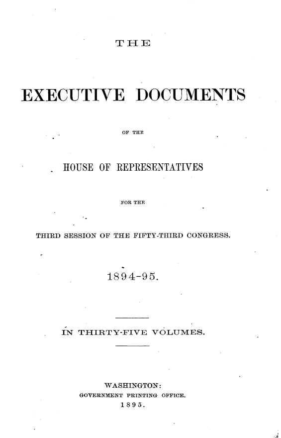 handle is hein.usccsset/usconset33196 and id is 1 raw text is: 




THE


EXECUTIVE DOCUMENTS



                OF THE




       HOUSE OF REPRESENTATIVES



                FOR THE


THIRD SESSION OF THE FIFTY-THIRD CONGRESS.




           1894-95.






    IN THIRTY-FIVE VOLUMES.






           WASHINGTON:
       GOVERNMENT PRINTING OFFICE.
              1895.


