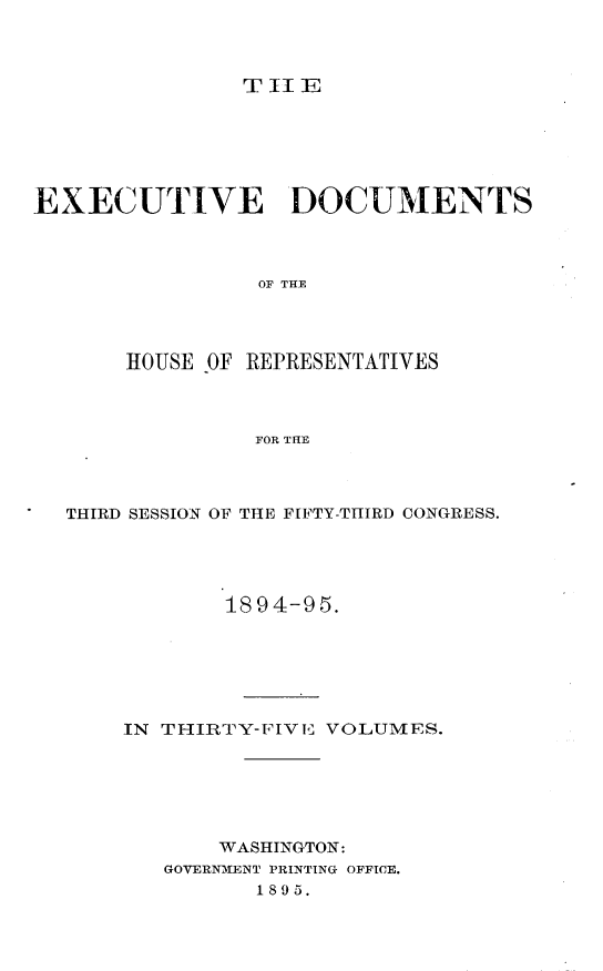 handle is hein.usccsset/usconset33197 and id is 1 raw text is: 



               T II E






EXECUTIVE DOCUMENTS



                 OF THE




       HOUSE OF REPRESENTATIVES



                FOR THE


THIRD SESSION OF THE FIFTY-THIRD CONGRESS.





            1894-95.






    IN THIRTY-FIVE VOLUMES.






           WASHINGTON:
       GOVERNMENT PRINTING OFFICE.
              1895.


