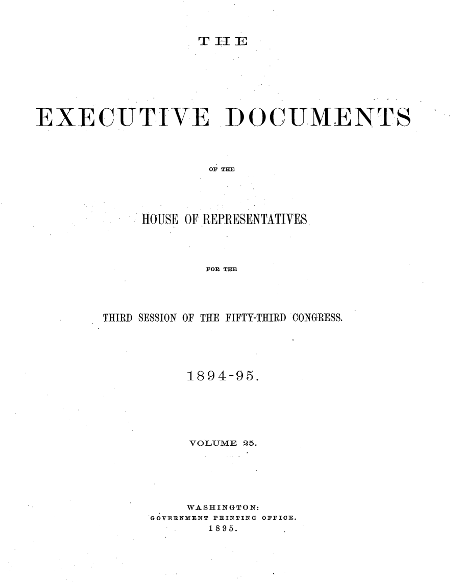 handle is hein.usccsset/usconset33198 and id is 1 raw text is: 



THEE


EXECUTIVE DOCUMENTS




                    OF THE





             HOUSE OF REPRESENTATIVES




                    FOR THE


THIRD SESSION OF THE FIFTY-THIRD CONGRESS.





          1894-95.






          VOLUME 25.






          WASHINGTON:
      GOVERNMENT PRINTING OFFICE.
             1895.


