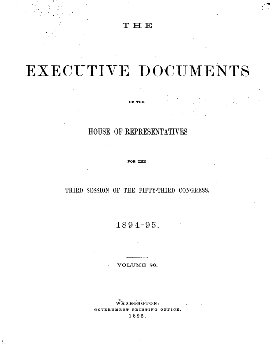 handle is hein.usccsset/usconset33199 and id is 1 raw text is: 


                    T I-IE






EXECUTIVE DOCUMENTS



                     OF THE



             HOUSE OF REPRESENTATIVES



                     FOR THE


THIRD SESSION OF THE FIFTY-THIRD CONGRESS.




          1894-95.




          VOLUME 26.




          W SH-~INGT~O_:
      GOVERNMENT PRINTING OFFICE.
             1895.


