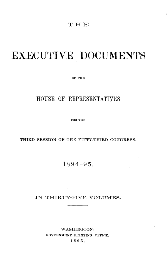 handle is hein.usccsset/usconset33200 and id is 1 raw text is: 




THE


EXECUTIVE DOCUMENTS



                OF THE




       HOUSE OF REPRESENTATIVES



                FOR THE


THIRD SESSION OF THE FIFTY-THIRD CONGRESS.





            1894-95.






    IN THIRTY-FIVE VOLUMES.






           WASHINGTON:
       GOVERNMENT PRINTING OFFICE.
              1895.


