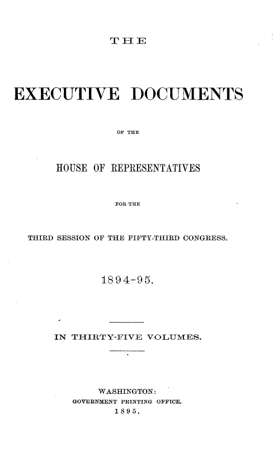 handle is hein.usccsset/usconset33201 and id is 1 raw text is: 



               THlE






EXECUTIVE DOCUMENTS



                OF THE




       HOUSE OF REPRESENTATIVES



                FOR THE


THIRD SESSION OF THE FIFTY-THIRD CONGRESS.





            1894-95.






    IN THIRTY-FIVE VOLUMES.






           WASHINGTON:
       GOVERNMENT PRINTING OFFICE.
              1895.


