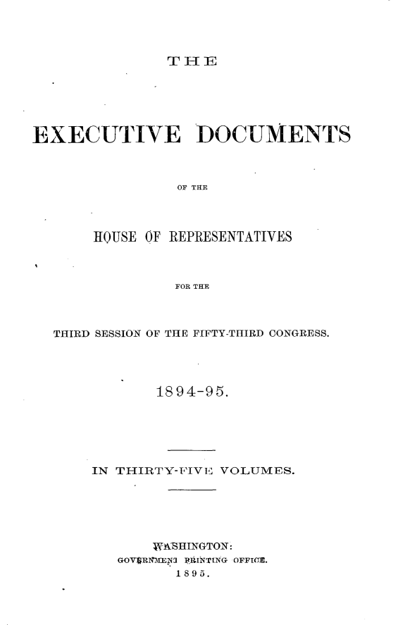 handle is hein.usccsset/usconset33202 and id is 1 raw text is: 




THE


EXECUTIVE DOCUMENTS



                 OF THE



       HOUSE OF REPRESENTATIVES



                FOR THE


THIRD SESSION OF THE FIFTY-THIRD CONGRESS.




            1894-95.






    IN THIRTY-FIVE VOLUMES.






           WASHINGTON:
       GOVERN0EN3 PRJNTING OFFICE.
              1895.



