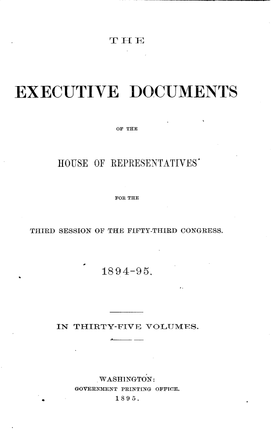 handle is hein.usccsset/usconset33203 and id is 1 raw text is: 











EXECUTIVE DOCUMENTS



                 OF THE




       HOUSE OF REPRESENTATIVES'



                 FOR THE


THIRD SESSION OF THE FIFTY-THIRD CONGRESS.


1894-95.


IN THIRTY-FIVE VOLUMES.






       WASHINGTON:
   GOVERNMENT PRINTING OFFICE.
          1895.


I


