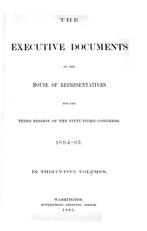 handle is hein.usccsset/usconset33204 and id is 1 raw text is: 



TH I E


EXECUTIVE DOCUMENTS



                OF THE




       HOUSE OF REPRESENTATIVES



                FOR THE


THIRD SESSION OF THE FIFTY-THIRD CONGRESS.




            18 94-9 5.






    IN TFHIRT'Y-FIVM VOLUMES.






           WASHINGTON:
       GOVERNMENT PRINTING OFFICE.
              1895.


