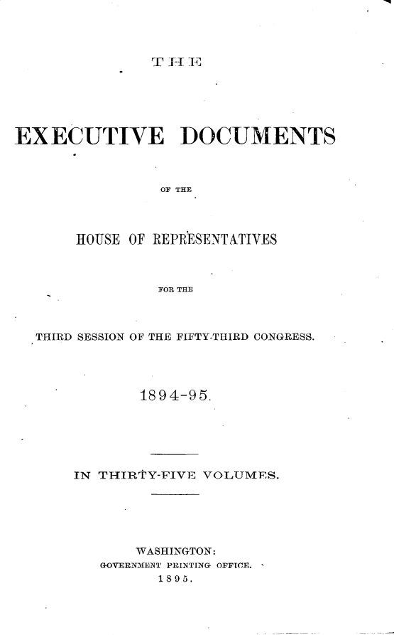 handle is hein.usccsset/usconset33205 and id is 1 raw text is: 




TT-TiiV,


EXECUTIVE DOCUMENTS



                 OF THE




       HOUSE OF REPRESENTATIVES



                 FOR THE


THIRD SESSION OF THE FIFTY-THIRD CONGRESS.




            1894-95.






    IN THIRTY-FIVE VOLUMES.






            WASHINGTON:
       GOVERNMENT PRINTING OFFICE.
              1895.



