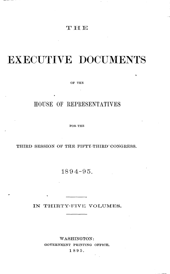 handle is hein.usccsset/usconset33206 and id is 1 raw text is: 




THE


EXECUTIVE DOCUMENTS



                 OF THE




       HOUSE OF REPRESENTATIVES



                FOR THE


THIRD SESSION OF THE FIFTY-THIRD' CONGRESS.




            1894-95.






    IN TIHIRTY-FIVE VOLUMES.






           WASHINGTON:
       GOVERNMENT PRINTING OFFICE.
              1895.


