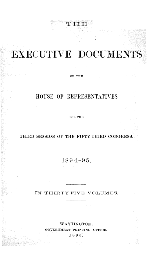 handle is hein.usccsset/usconset33207 and id is 1 raw text is: 



T II E


EXECUTIVE DOCUMENTS



                OF THE




       HOUSE OF REPRESENTATIVES



                FOR THE


THIRD SESSION OF THE FIFTY-TIIRD CONGRESS.




            1894-95.






    IN THIRTY-FIVE VOLUMES.






           WASHINGTON:
       GOVERNMENT PRINTINC OFFICE.
              1895.


