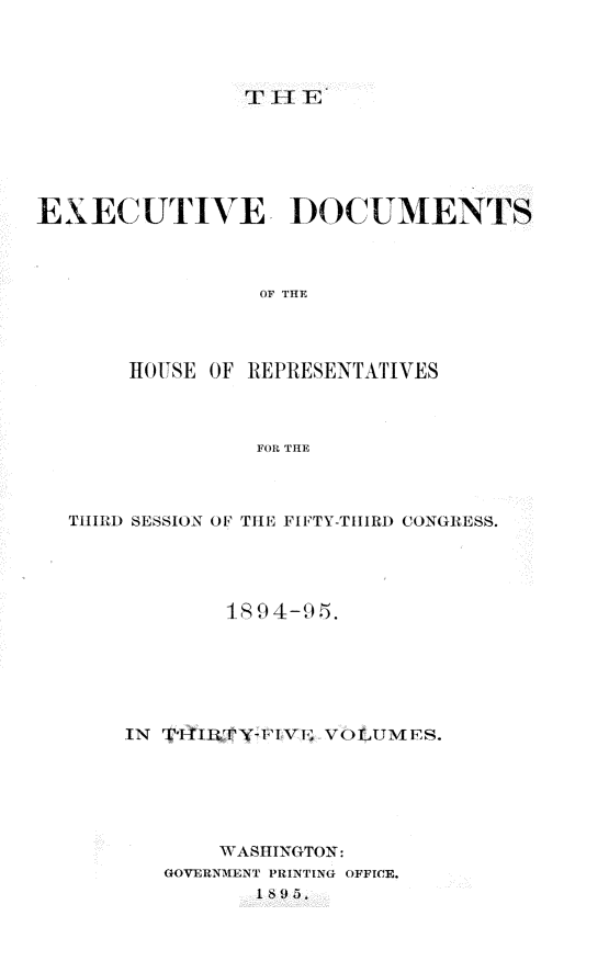 handle is hein.usccsset/usconset33208 and id is 1 raw text is: 




TiEIIF4


EXECUTIVE DOCUMENTS



                 OF THE


HOUSE OF


REPRESENTATIVES


FOR THE


THIRD SESSION OF THE FIFTY-THIRD CONGRESS.




            1894-95.






    IN TffRTY-FI    VOLUMES.






            WASHINGTON:
       GOVERNMENT PRINTING OFFICE.
              1869fo5.



