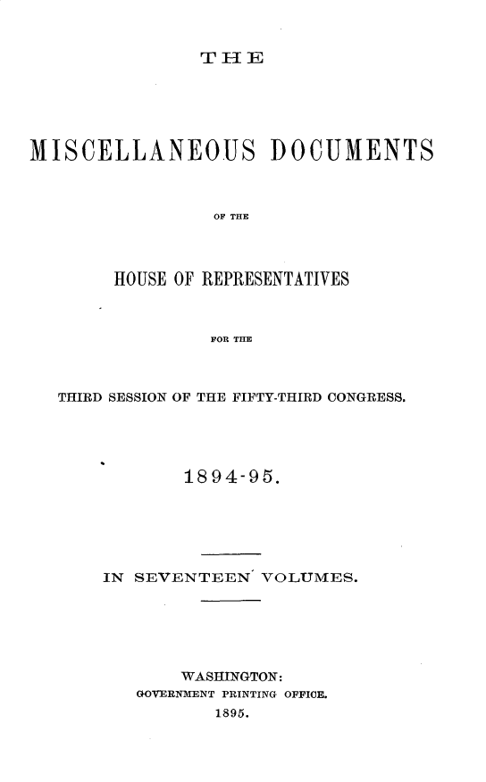 handle is hein.usccsset/usconset33209 and id is 1 raw text is: 


THE


MISCELLANEOUS DOCUMENTS



                 OF THE




        HOUSE OF REPRESENTATIVES



                 FOR THE


THIRD SESSION OF THE FIFTY-THIRD CONGRESS.





            1894-95.






    IN SEVENTEEN   VOLUMES.






           WASHINGTON:
       GOVERNMENT PRINTING OFFICE.
              1895.


