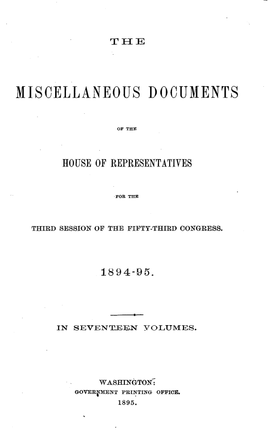 handle is hein.usccsset/usconset33210 and id is 1 raw text is: 




TIE


MISCELLANEOUS DOCUMENTS



                 OF THE




        HOUSE OF REPRESENTATIVES



                 FOR THE


THIRD SESSION OF THE FIFTY-THIRD CONGRESS.





            1894-95.






    IN SEVENT.EEN  VOLUMES.






           WASHINGTON:
       GOVERVENT PRINTING OFFICE.
              1895.


