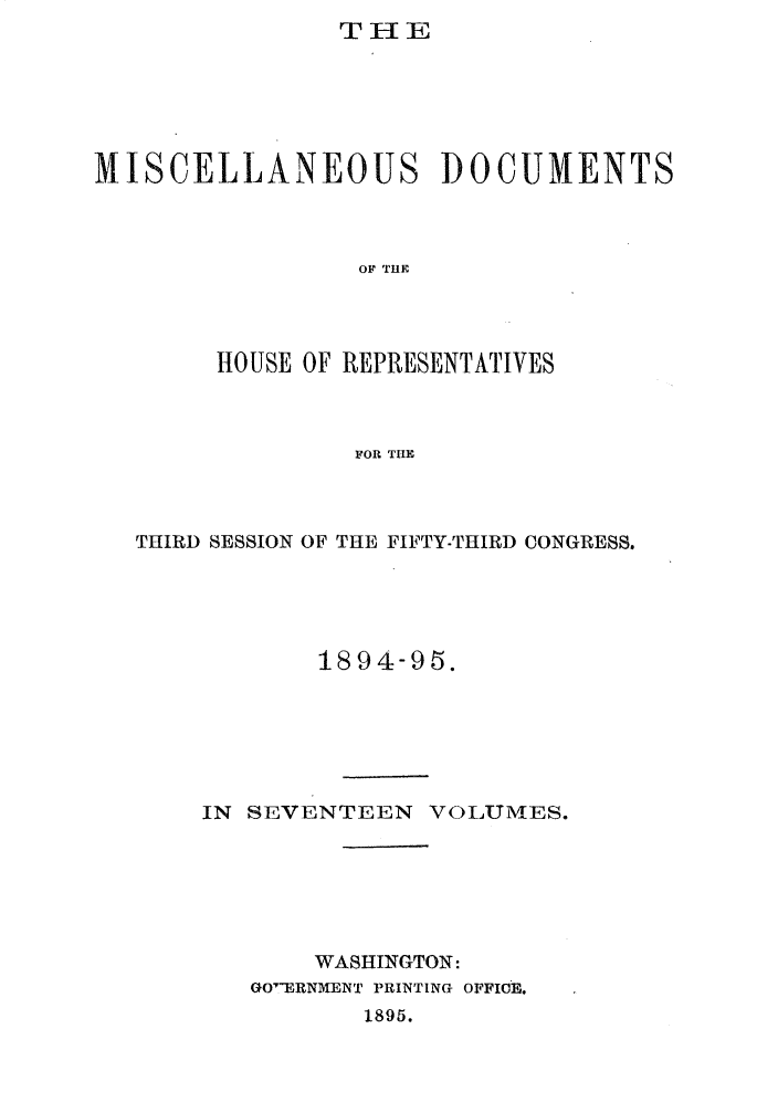 handle is hein.usccsset/usconset33211 and id is 1 raw text is:                 THE






MISCELLANEOUS DOCUMENTS



                 OF THE




        HOUSE OF REPRESENTATIVES



                 FOR THE


THIRD SESSION OF THE FIFTY-THIRD CONGRESS.





            1894-95.






    IN SEVENTEEN   VOLUMES.






           WASHINGTON:
       GO'ERNMENT PRINTING OFFICE.
               1895.


