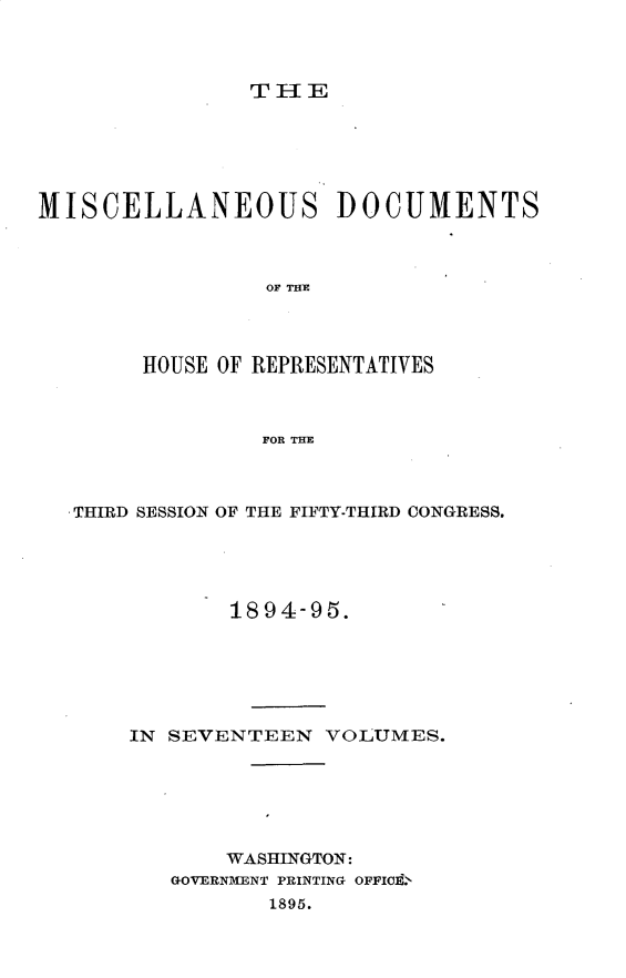 handle is hein.usccsset/usconset33212 and id is 1 raw text is: 



TIE


MISCELLANEOUS DOCUMENTS



                 OF THE




        HOUSE OF REPRESENTATIVES



                 FOR THE


.THIRD SESSION OF THE FIFTY-THIRD CONGRESS.





            1894-95.






    IN SEVENTEEN   VOLUMES.






            WASHINGTON:
        GOVERNMENT PRINTING OFFIO'
               1895.


