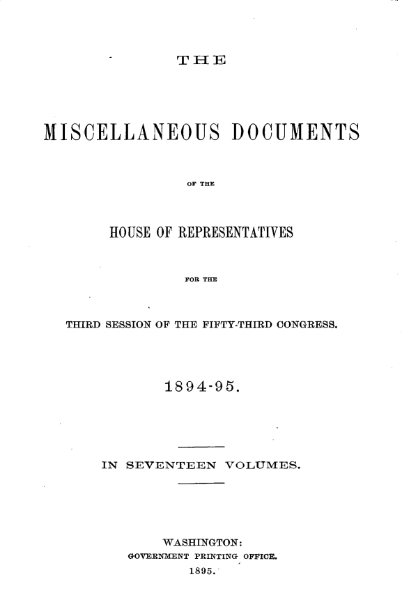 handle is hein.usccsset/usconset33213 and id is 1 raw text is: 




THlE


MISCELLANEOUS DOCUMENTS



                 OF THE




        HOUSE OF REPRESENTATIVES



                 FOR THE


THIRD SESSION OF THE FIFTY-THIRD CONGRESS.





            1894-95.






    IN SEVENTEEN   VOLUMES.






           WASHINGTON:
       GOVERNMENT PRINTING OFFICE.
               1895.


