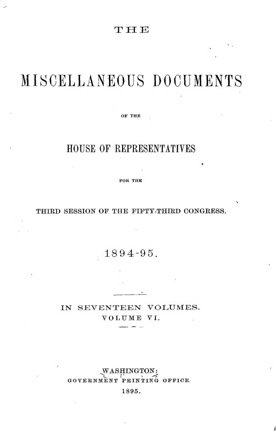 handle is hein.usccsset/usconset33214 and id is 1 raw text is: 


THE


MISCELLANEOUS DOCUMENTS



                OF THE




       HOUSE OF REPRESENTATIVES



                FOR THE


THIRD SESSION OF THE FIFTY-THIRD CONGRESS,





           1894-95.






    IN SEVENTEEN  VOLUMES.
           VOLUME VI.






           WASHlNGTON:
     GOVERNMENT PRINTING OFFICE,
              1895.


I


