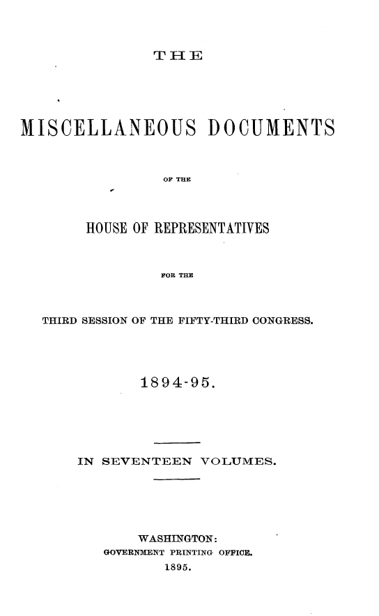 handle is hein.usccsset/usconset33215 and id is 1 raw text is: 



THE


MISCELLANEOUS DOCUMENTS



                 OF THE




        HOUSE OF REPRESENTATIVES



                 FOR THE


THIRD SESSION OF THE FIFTY-THIRD CONGRESS.





            1894-95.






    IN SEVENTEEN   VOLUMES.






           WASHINGTON:
       GOVERNMENT PRINTING OFFICE.
              1895.



