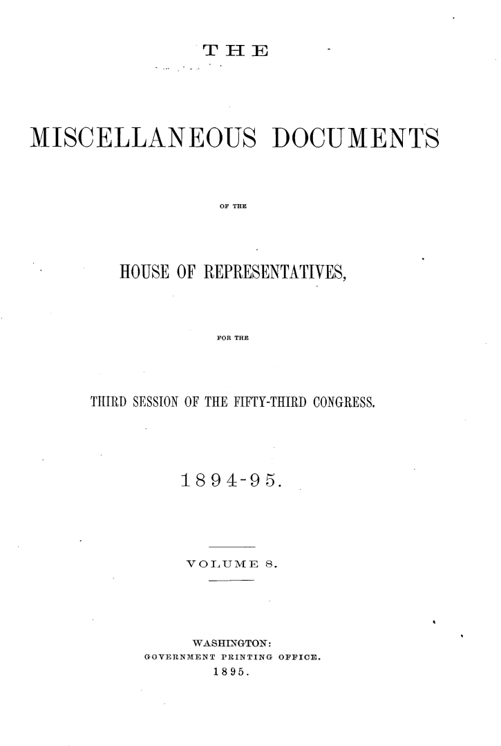 handle is hein.usccsset/usconset33216 and id is 1 raw text is: 


                 THE







MISCELLANEOUS DOCUMENTS




                   OF THE





         HOUSE OF REPRESENTATIVES,




                   FOR THE


THIRD SESSION OF THE FIFTY-THIRD CONGRESS.






         1894-95.






         VOLUME   8.






         WASHINGTON:
     GOVERNMT1ENT PRINTING OFFICE.
            1895.



