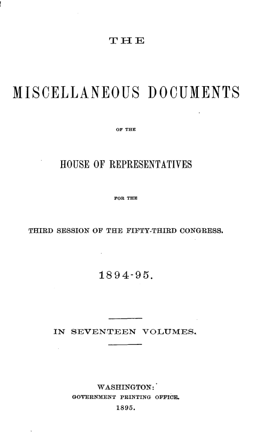handle is hein.usccsset/usconset33217 and id is 1 raw text is: 



THIE


MISCELLANEOUS DOCUMENTS



                 OF THE




        HOUSE OF REPRESENTATIVES



                 FOR THE


THIRD SESSION OF THE FIFTY-THIRD CONGRESS.





            1894-95.






    IN SEVENTEEN   VOLUMES.






           WASHINGTON:
       GOVERNMENT PRINTING OFFICE.
               1895.


