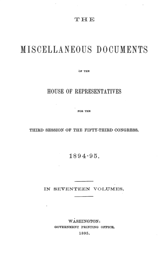 handle is hein.usccsset/usconset33218 and id is 1 raw text is: 


TIE


MISCELLA'NEOUS DOCUMENT



                OF THE




      HOUSE OF REPRESENTATIVES



               FOR THE


THIRD SESSION OF THE FIFTY-THIRD COGRE88,





            1894-95.






    IN SEVENTEEN   VOLUMES.






            WA8HINGTON:
       GOVERNMENT PRINTING OFFICE.
               1895.


