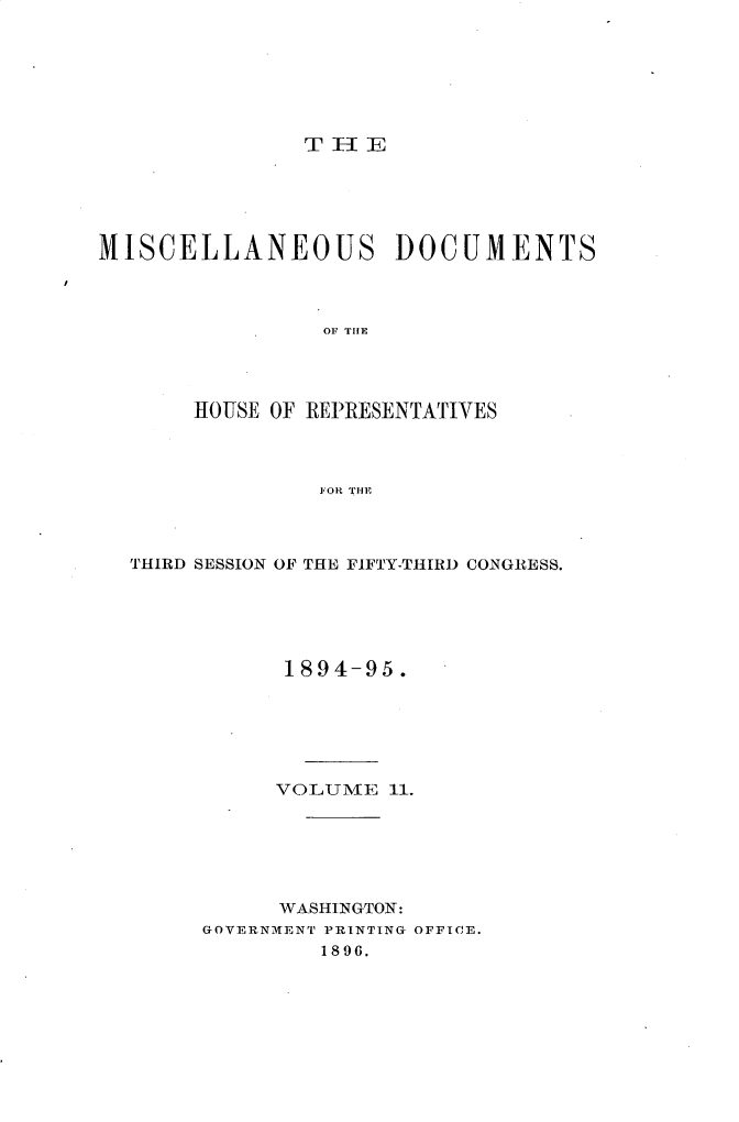 handle is hein.usccsset/usconset33219 and id is 1 raw text is: 







T E   I- E


MISCELLANEOUS DOCUMENTS



                 OF THE




       HOUSE OF REPRESENTATIVES




                FOR THE


THIRD SESSION OF THE FIFTY-THIRD CONGRESS.





           1894-95.






           VOLUME  11.






           WASHINGTON:
     GOVERNMENT PRINTING OFFICE.
              1896.


