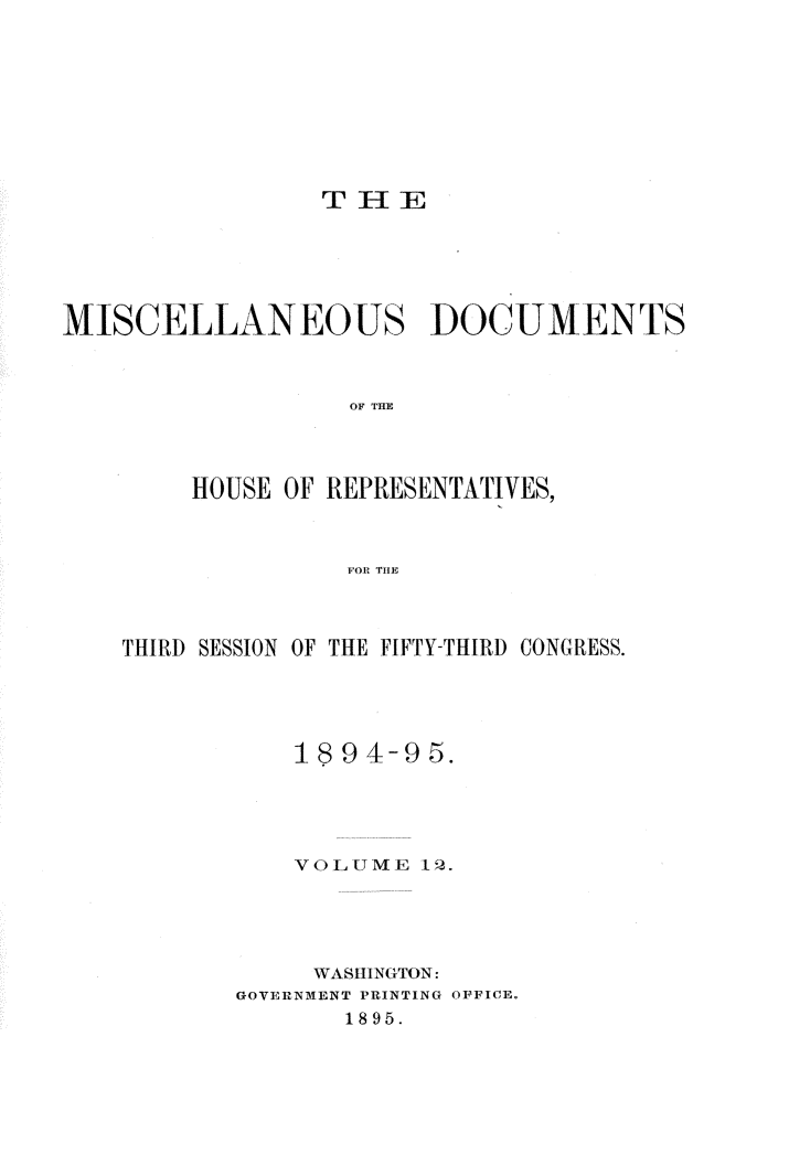 handle is hein.usccsset/usconset33220 and id is 1 raw text is: 









                 T I- IE





MISCELLANEOUS DOCUMENTS



                   OF TIRE



        HOUSE OF REPRESENTATIVES,



                  FOR THlE


THIRD SESSION OF THE FIFTY-THIRD CONGRESS.




           1894-95.




           VOLU 1ME 12.





           WASHINGTON:
       GOVERNMENT PRINTING OFFICE.
              1895.


