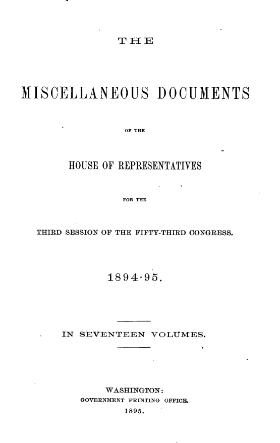 handle is hein.usccsset/usconset33222 and id is 1 raw text is: 



TH1E


MISCELLANEOUS DOCUMENTS



                 OF THE




        HOUSE OF REPRESENTATIVES



                 FOR THE


THIRD SESSION OF THE FIFTY-THIRD CONGRESS.





            1894-95.






    IN SEVENTEEN   VOLUMES.






           WASHINGTON:
       GOVERNMENT PRINTING OFFICE.
              1895.


