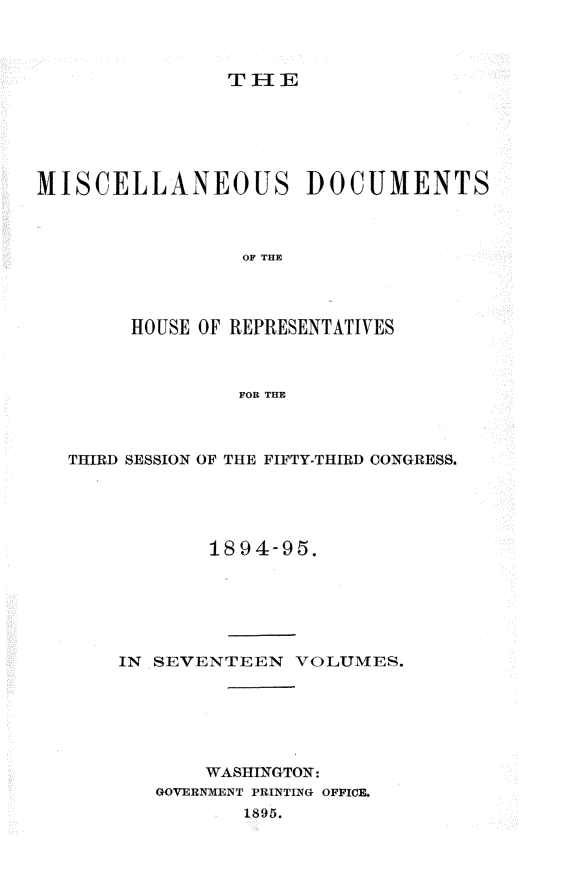 handle is hein.usccsset/usconset33223 and id is 1 raw text is: 



THlE


MISCELLANEOUS DOCUMENTS



                 OF THE




        HOUSE OF REPRESENTATIVES



                 FOR THE


THIRD SESSION OF THE FIFTY-THIRD CONGRESS.





            1894-95.






    IN SEVENTEEN   VOLUMES.






           WASHINGTON:
       GOVERNMENT PRINTING OFFICE.
               1895.


