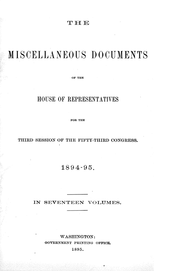 handle is hein.usccsset/usconset33224 and id is 1 raw text is: 



T I- IE


MISCELLANEOUS DOCUMENTS



                 OF THE



        HOUSE OF REPRESENTATIVES



                 FOR THE


THIRD SESSION OF THE FIFTY-THIRD CONGRESS.





            1894-95.






    IN SEVENTEEN   VOLUMES.






           WASHINGTON:
       GOVERNMENT PRINTING OFFICE.
               1895.


