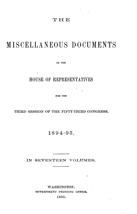 handle is hein.usccsset/usconset33225 and id is 1 raw text is: 



THE


MISCELLANEOUS DOCUMENTS



                 OF THE




        HOUSE OF REPRESENTATIVES



                 FOR THE


THIRD SESSION OF THE FIFTY-THIRD CONGRESS.





            1894-95.






    IN SEVENTEEN   VOLUMES.






           WASHINGTON:
       GOVERNMENT PRINTING OFFICE.
              1895.


