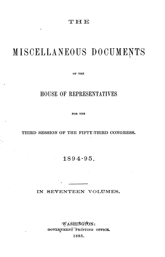 handle is hein.usccsset/usconset33226 and id is 1 raw text is: 



TIE


MISCELLANEOUS DOCUMENTS



                 OF THE




        HOUSE OF REPRESENTATIVES



                FOR THE


THIRD SESSION OF THE FIFTY-THIRD CONGRESS.





            1894-95.






    IN SEVENTEEN   VOLUMES.







       GOVERNMENT PRINTING OFFICE.
              1895.


