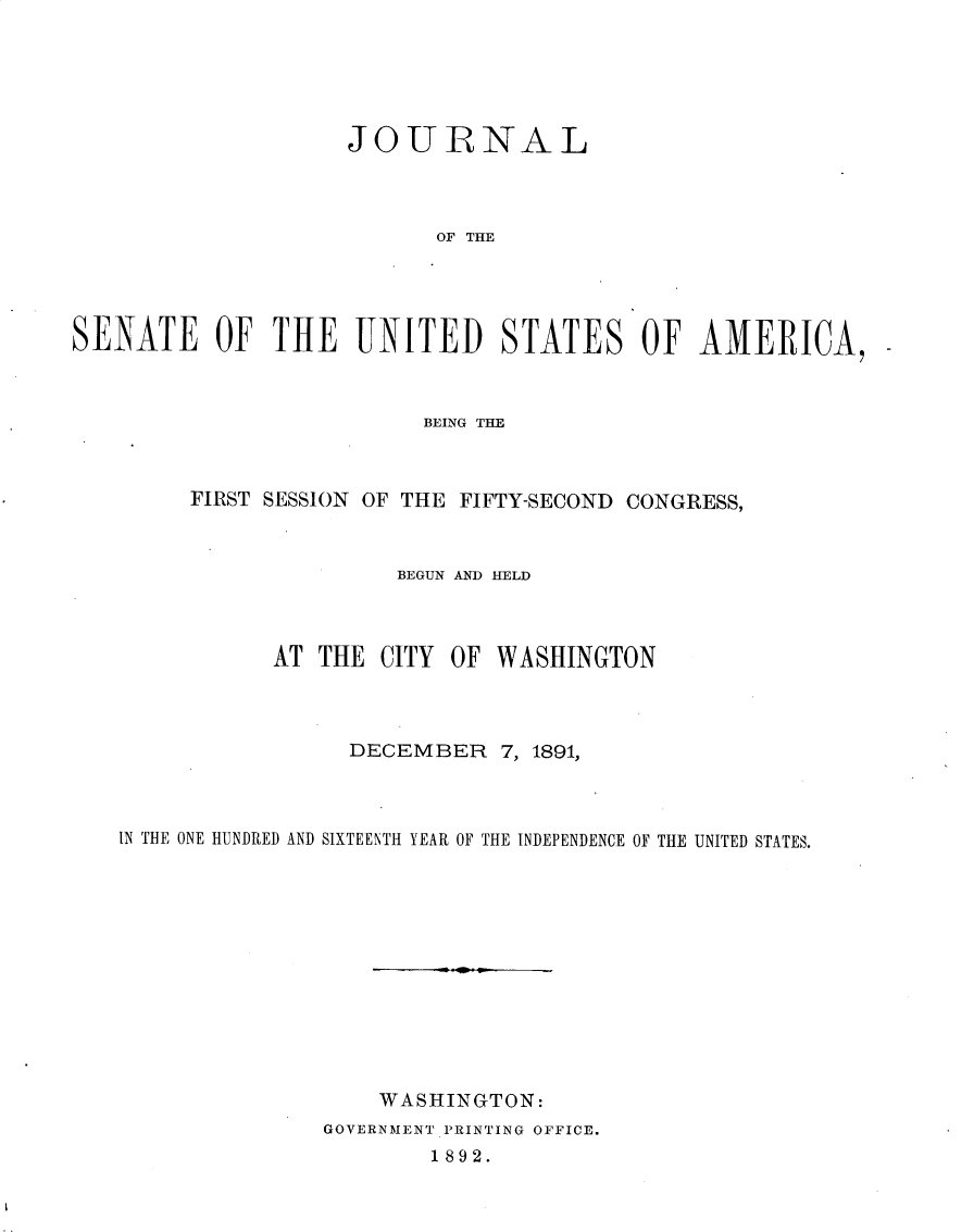handle is hein.usccsset/usconset33228 and id is 1 raw text is: 





                    JOURNAL



                           OF THE




SENATE OF THE UNITED STATES OF AMERICA,


                       BEING THE



     FIRST SESSION OF THE FIFTY-SECOND CONGRESS,



                     BEGUN AND HELD



           AT  THE CITY  OF WASHINGTON



                 DECEMBER   7, 1891,



IN THE ONE HUNDRED AND SIXTEENTH YEAR OF THE INDEPENDENCE OF THE UNITED STATES.












                   WASHINGTON:
               GOVERNMENT PRINTING OFFICE.
                       1892.


