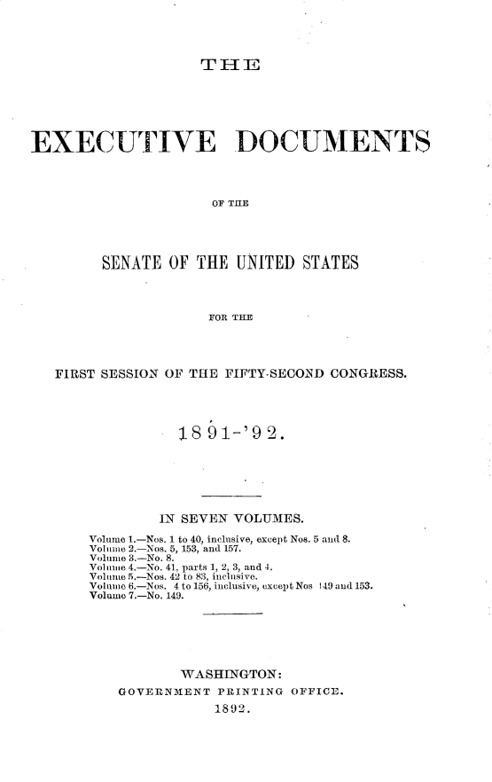 handle is hein.usccsset/usconset33229 and id is 1 raw text is: 




                     THlE







EXECUTIVE DOCUMENTS




                      OF THlE





         SENATE  OF THE  UNITED  STATES




                      FOR THE


FIRST SESSION OF THE FIFTY-SECO.ND CONGRESS.





               18  91-'9  2A.







             IN SEVEN VOLUMES.

    Volume 1.-Nos. 1 to 40, inclusive, except Nos. 5 and 8.
    Volume 2.-Nos. 5, 153, and 157.
    Volume 3.-No. 8.
    Voluie 4.-No. 41, parts 1, 2, 3, and 4.
    Volume 5.-Nos. 42 to 83, inclusive.
    Voluno 6.-Nos. 4 to 156, inclusive, except Nos 149 and 153.
    Volume 7.-No. 149.







               WASHINGTON:
        GOVERNMENT  PRINTING OFFICE.
                    1892.


