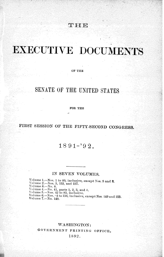 handle is hein.usccsset/usconset33232 and id is 1 raw text is: 













ECUTIVE DOCUM


OF THE


SENATE   OF  THE  UNITED   STATES


FOR THE


FIRST SESSION  OF THE  FIFTY-SECOND  CONG





                18  91-'9   2.







             IN SEVEN  VOLUMES.
    Voume 1.-Nos. I to 40, inclusive, except Nos. 5 and 8.
    Volunge 2.-Nos. 5, 153, and 157.
    Volume 3.-No. 8.
    olumie 4.-No. 41, parts 1, 2, 3, and 4.
    Volumne 5.-Nos. 4U to 83, inclusive.
    Volume 6.-Nos. 4 to 156, inclusive, except Nos. 149 and 153.
    Volumeu 7.-No. 149.






                WASHINGTON:
        GOVERNIENT   PRINTING  OFFICE.

                    1892.


